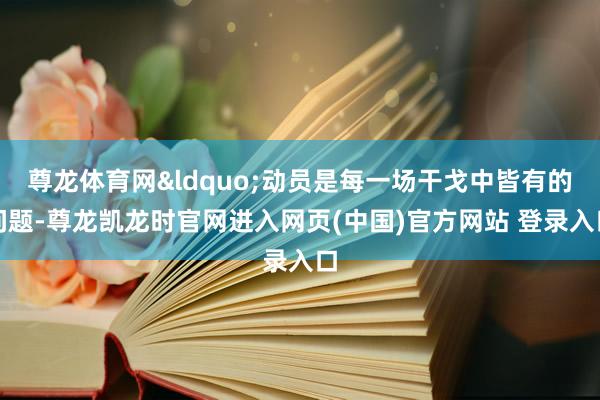 尊龙体育网&ldquo;动员是每一场干戈中皆有的问题-尊龙凯龙时官网进入网页(中国)官方网站 登录入口