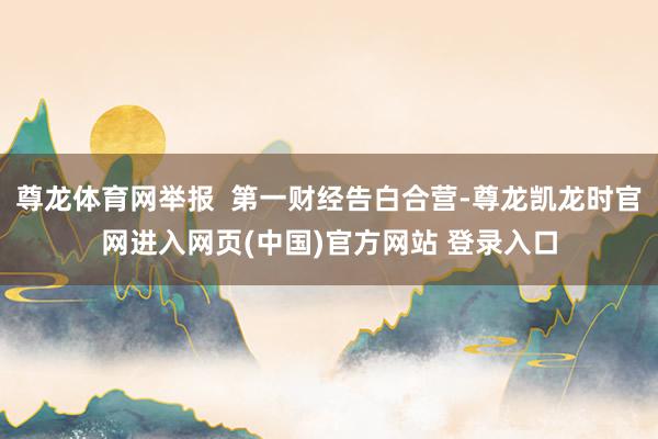 尊龙体育网举报  第一财经告白合营-尊龙凯龙时官网进入网页(中国)官方网站 登录入口