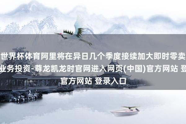 世界杯体育阿里将在异日几个季度接续加大即时零卖和外卖业务投资-尊龙凯龙时官网进入网页(中国)官方网站 登录入口