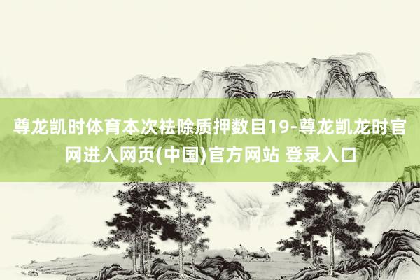 尊龙凯时体育本次袪除质押数目19-尊龙凯龙时官网进入网页(中国)官方网站 登录入口