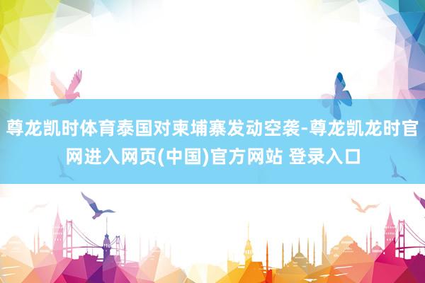 尊龙凯时体育泰国对柬埔寨发动空袭-尊龙凯龙时官网进入网页(中国)官方网站 登录入口