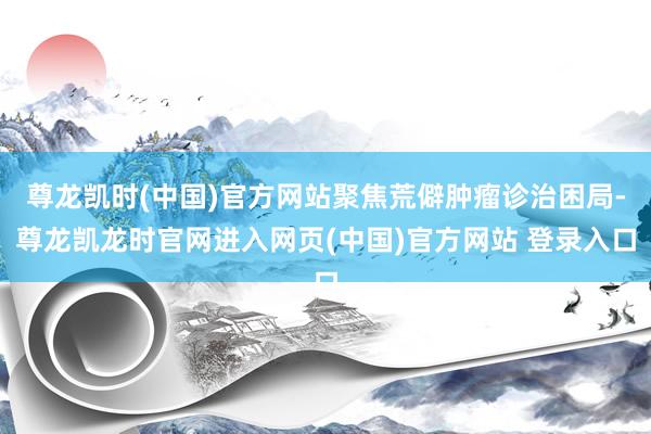尊龙凯时(中国)官方网站聚焦荒僻肿瘤诊治困局-尊龙凯龙时官网进入网页(中国)官方网站 登录入口