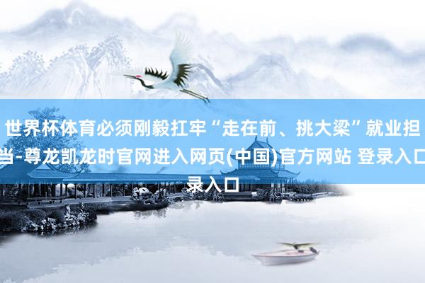 世界杯体育必须刚毅扛牢“走在前、挑大梁”就业担当-尊龙凯龙时官网进入网页(中国)官方网站 登录入口