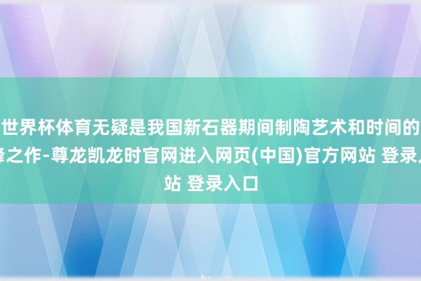 世界杯体育无疑是我国新石器期间制陶艺术和时间的巅峰之作-尊龙凯龙时官网进入网页(中国)官方网站 登录入口