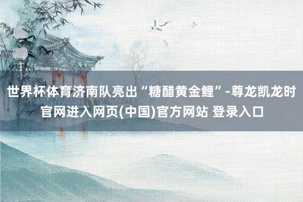 世界杯体育济南队亮出“糖醋黄金鲤”-尊龙凯龙时官网进入网页(中国)官方网站 登录入口