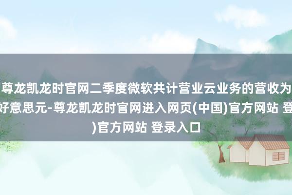 尊龙凯龙时官网二季度微软共计营业云业务的营收为467亿好意思元-尊龙凯龙时官网进入网页(中国)官方网站 登录入口