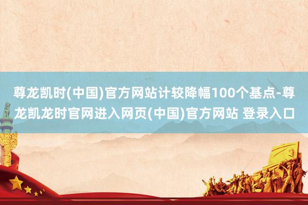 尊龙凯时(中国)官方网站计较降幅100个基点-尊龙凯龙时官网进入网页(中国)官方网站 登录入口