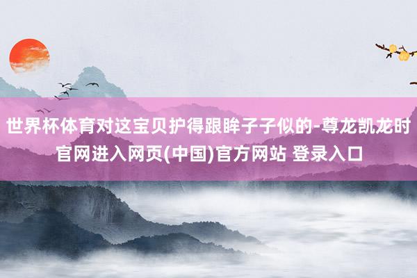 世界杯体育对这宝贝护得跟眸子子似的-尊龙凯龙时官网进入网页(中国)官方网站 登录入口