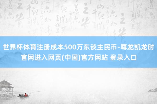 世界杯体育注册成本500万东谈主民币-尊龙凯龙时官网进入网页(中国)官方网站 登录入口