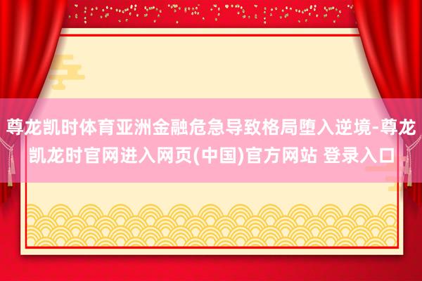 尊龙凯时体育亚洲金融危急导致格局堕入逆境-尊龙凯龙时官网进入网页(中国)官方网站 登录入口