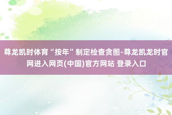 尊龙凯时体育“按年”制定检查贪图-尊龙凯龙时官网进入网页(中国)官方网站 登录入口