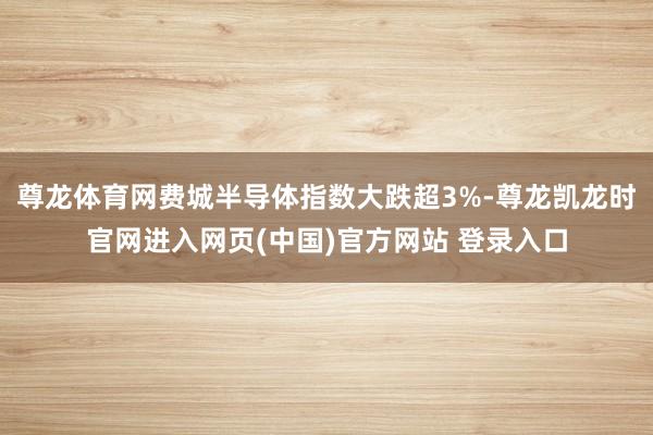 尊龙体育网费城半导体指数大跌超3%-尊龙凯龙时官网进入网页(中国)官方网站 登录入口