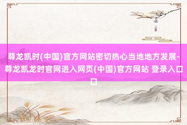 尊龙凯时(中国)官方网站密切热心当地地方发展-尊龙凯龙时官网进入网页(中国)官方网站 登录入口