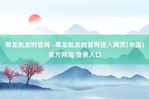 尊龙凯龙时官网 -尊龙凯龙时官网进入网页(中国)官方网站 登录入口