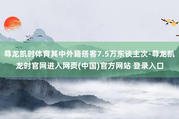 尊龙凯时体育其中外籍搭客7.5万东谈主次-尊龙凯龙时官网进入网页(中国)官方网站 登录入口