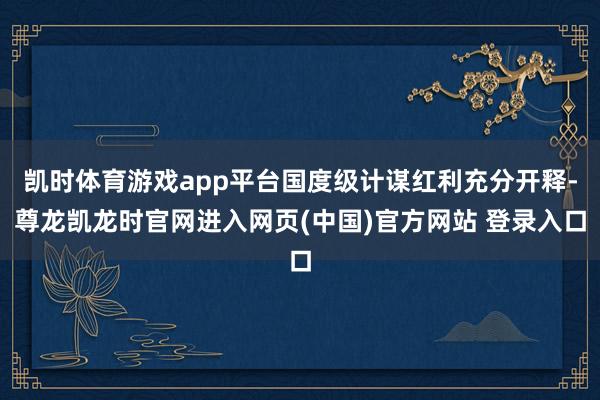 凯时体育游戏app平台国度级计谋红利充分开释-尊龙凯龙时官网进入网页(中国)官方网站 登录入口