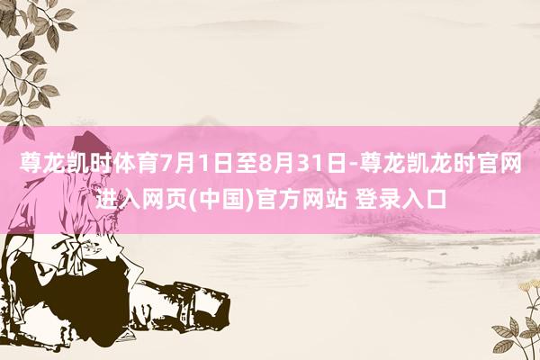 尊龙凯时体育7月1日至8月31日-尊龙凯龙时官网进入网页(中国)官方网站 登录入口