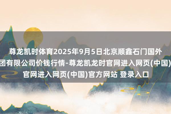 尊龙凯时体育2025年9月5日北京顺鑫石门国外农居品批发市集集团有限公司价钱行情-尊龙凯龙时官网进入网页(中国)官方网站 登录入口