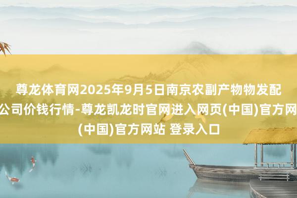尊龙体育网2025年9月5日南京农副产物物发配送中心有限公司价钱行情-尊龙凯龙时官网进入网页(中国)官方网站 登录入口