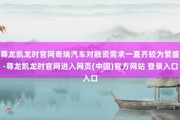 尊龙凯龙时官网奇瑞汽车对融资需求一直齐较为繁盛-尊龙凯龙时官网进入网页(中国)官方网站 登录入口