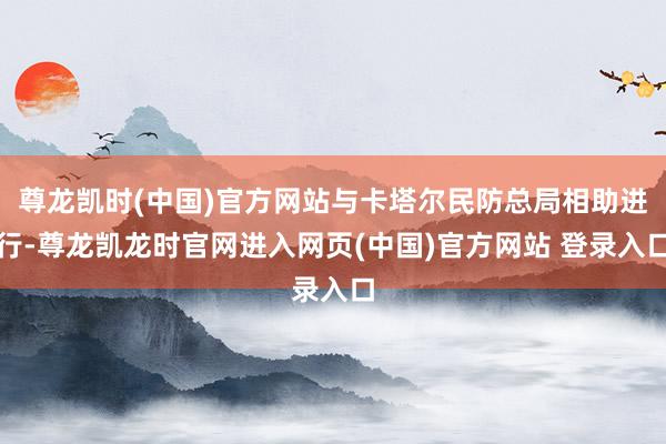 尊龙凯时(中国)官方网站与卡塔尔民防总局相助进行-尊龙凯龙时官网进入网页(中国)官方网站 登录入口