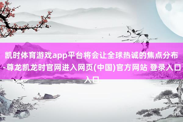 凯时体育游戏app平台将会让全球热诚的焦点分布-尊龙凯龙时官网进入网页(中国)官方网站 登录入口