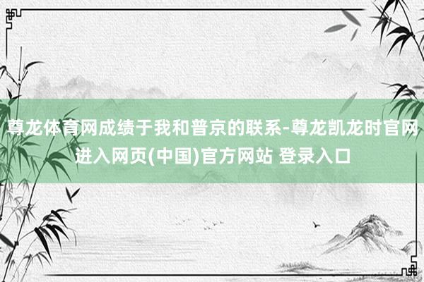 尊龙体育网成绩于我和普京的联系-尊龙凯龙时官网进入网页(中国)官方网站 登录入口