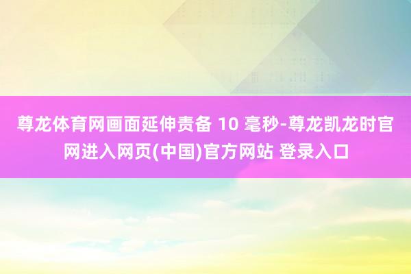 尊龙体育网画面延伸责备 10 毫秒-尊龙凯龙时官网进入网页(中国)官方网站 登录入口
