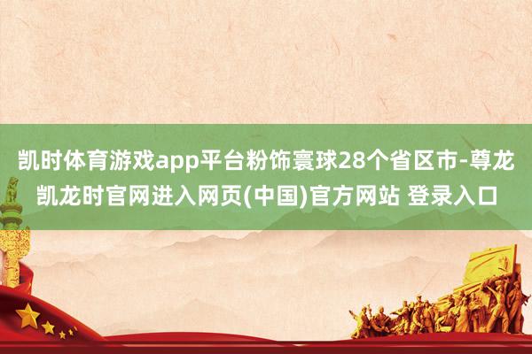 凯时体育游戏app平台粉饰寰球28个省区市-尊龙凯龙时官网进入网页(中国)官方网站 登录入口