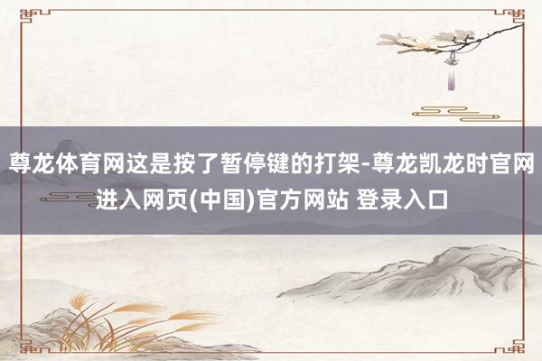 尊龙体育网这是按了暂停键的打架-尊龙凯龙时官网进入网页(中国)官方网站 登录入口