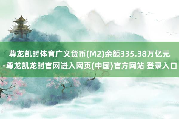 尊龙凯时体育广义货币(M2)余额335.38万亿元-尊龙凯龙时官网进入网页(中国)官方网站 登录入口