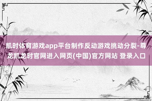 凯时体育游戏app平台制作反动游戏挑动分裂-尊龙凯龙时官网进入网页(中国)官方网站 登录入口
