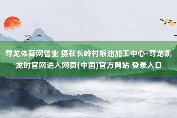 尊龙体育网曾业 摄在长岭村粮油加工中心-尊龙凯龙时官网进入网页(中国)官方网站 登录入口
