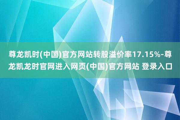 尊龙凯时(中国)官方网站转股溢价率17.15%-尊龙凯龙时官网进入网页(中国)官方网站 登录入口