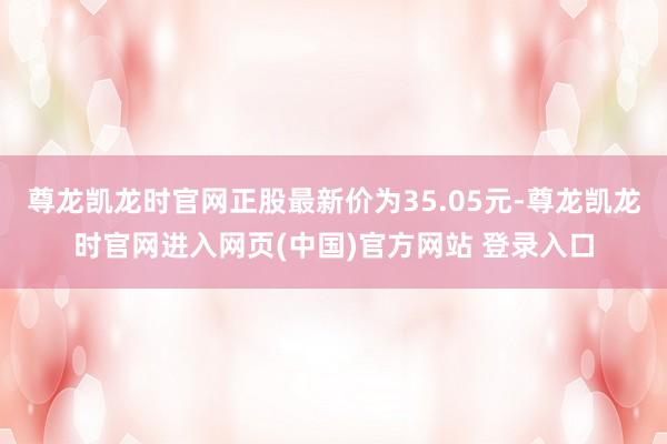 尊龙凯龙时官网正股最新价为35.05元-尊龙凯龙时官网进入网页(中国)官方网站 登录入口