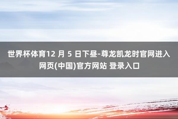 世界杯体育12 月 5 日下昼-尊龙凯龙时官网进入网页(中国)官方网站 登录入口
