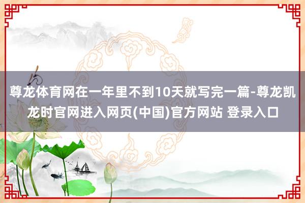尊龙体育网在一年里不到10天就写完一篇-尊龙凯龙时官网进入网页(中国)官方网站 登录入口