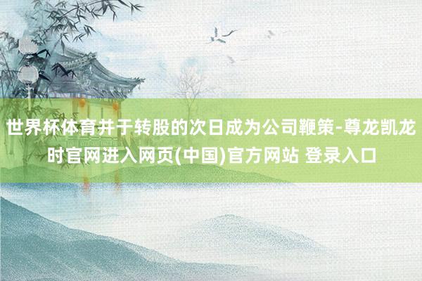 世界杯体育并于转股的次日成为公司鞭策-尊龙凯龙时官网进入网页(中国)官方网站 登录入口
