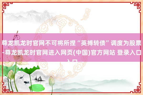 尊龙凯龙时官网不可将所捏“英搏转债”调度为股票-尊龙凯龙时官网进入网页(中国)官方网站 登录入口