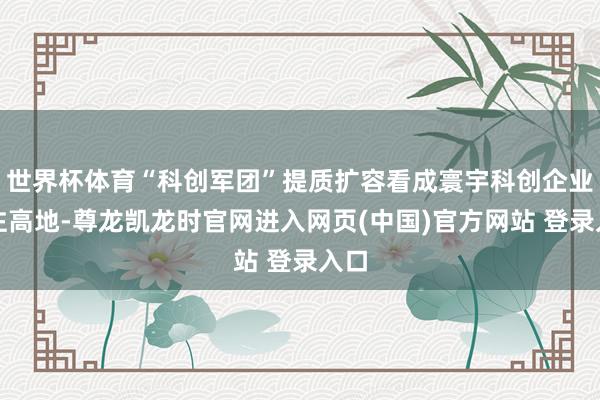 世界杯体育“科创军团”提质扩容看成寰宇科创企业汇注高地-尊龙凯龙时官网进入网页(中国)官方网站 登录入口