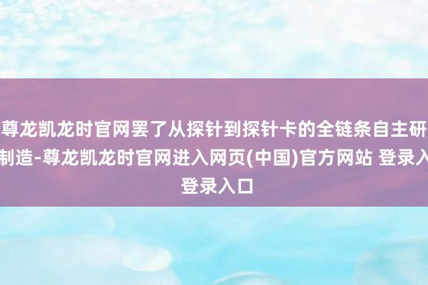 尊龙凯龙时官网罢了从探针到探针卡的全链条自主研发制造-尊龙凯龙时官网进入网页(中国)官方网站 登录入口