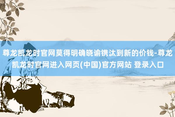 尊龙凯龙时官网莫得明确晓谕镌汰到新的价钱-尊龙凯龙时官网进入网页(中国)官方网站 登录入口