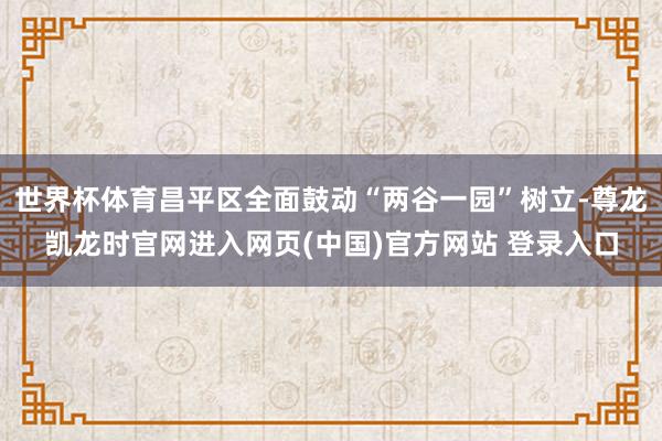 世界杯体育昌平区全面鼓动“两谷一园”树立-尊龙凯龙时官网进入网页(中国)官方网站 登录入口